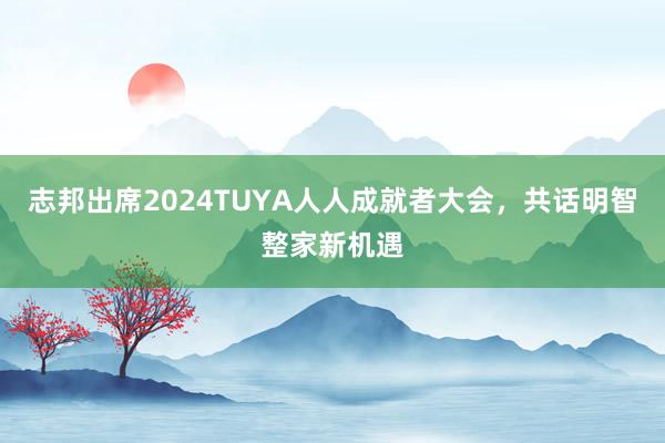 志邦出席2024TUYA人人成就者大会，共话明智整家新机遇