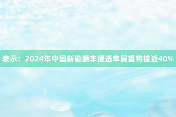 表示：2024年中国新能源车浸透率展望将接近40%