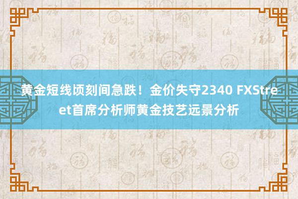 黄金短线顷刻间急跌！金价失守2340 FXStreet首席分析师黄金技艺远景分析