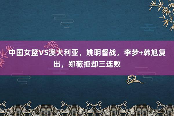 中国女篮VS澳大利亚，姚明督战，李梦+韩旭复出，郑薇拒却三连败