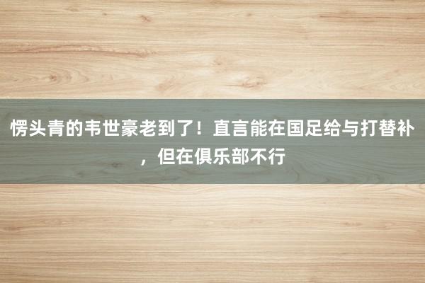 愣头青的韦世豪老到了！直言能在国足给与打替补，但在俱乐部不行