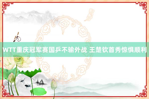 WTT重庆冠军赛国乒不输外战 王楚钦首秀惊惧顺利