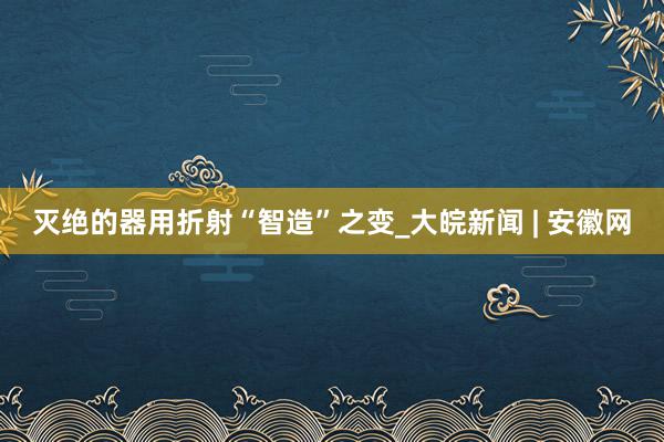 灭绝的器用折射“智造”之变_大皖新闻 | 安徽网