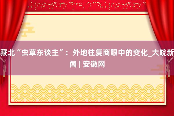 藏北“虫草东谈主”：外地往复商眼中的变化_大皖新闻 | 安徽网