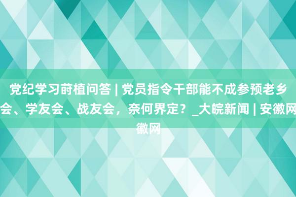 党纪学习莳植问答 | 党员指令干部能不成参预老乡会、学友会、战友会，奈何界定？_大皖新闻 | 安徽网