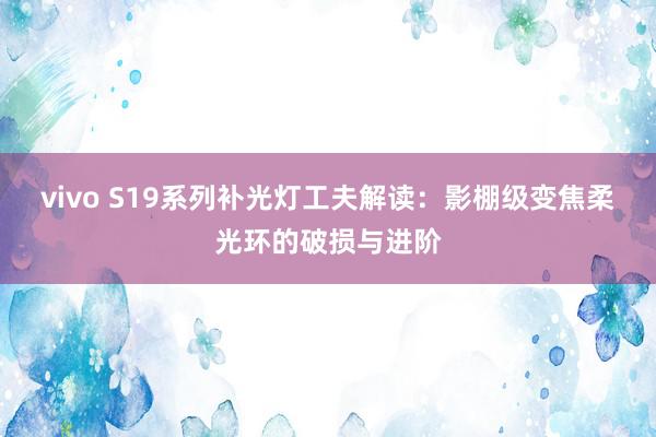 vivo S19系列补光灯工夫解读：影棚级变焦柔光环的破损与进阶