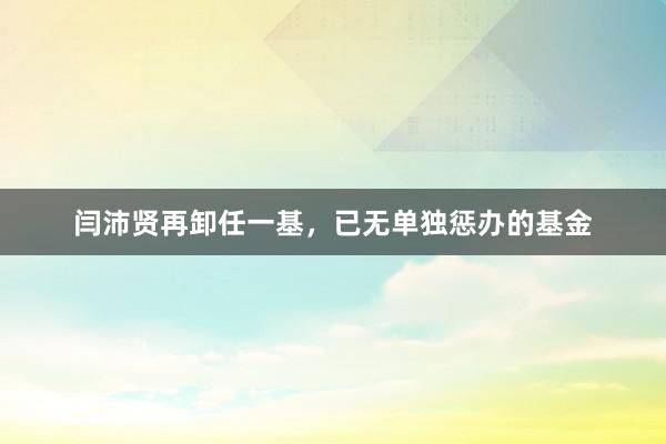 闫沛贤再卸任一基，已无单独惩办的基金