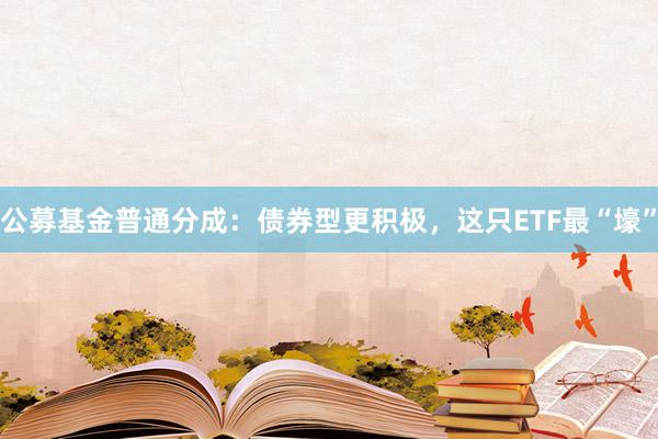 公募基金普通分成：债券型更积极，这只ETF最“壕”