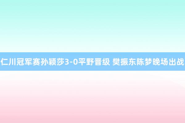 仁川冠军赛孙颖莎3-0平野晋级 樊振东陈梦晚场出战