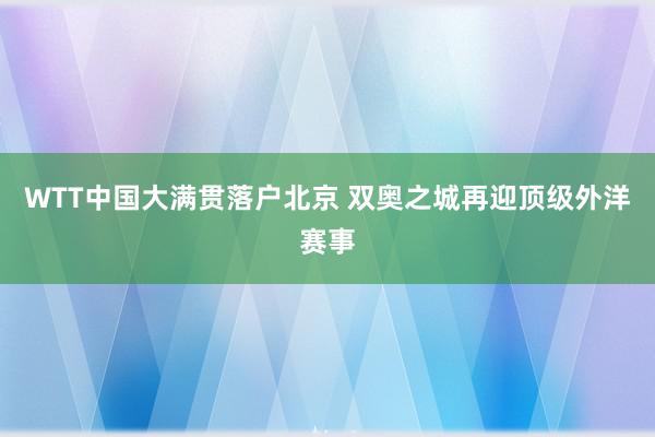 WTT中国大满贯落户北京 双奥之城再迎顶级外洋赛事