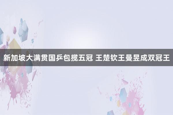 新加坡大满贯国乒包揽五冠 王楚钦王曼昱成双冠王