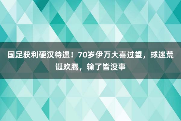 国足获利硬汉待遇！70岁伊万大喜过望，球迷荒诞欢腾，输了皆没事