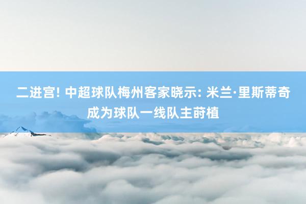 二进宫! 中超球队梅州客家晓示: 米兰·里斯蒂奇成为球队一线队主莳植