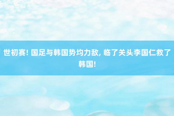 世初赛! 国足与韩国势均力敌, 临了关头李国仁救了韩国!