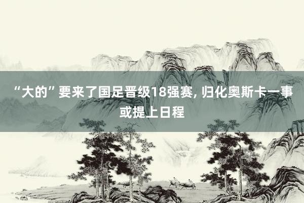 “大的”要来了国足晋级18强赛, 归化奥斯卡一事或提上日程