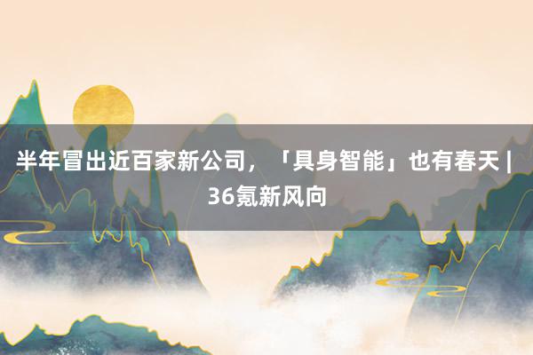 半年冒出近百家新公司，「具身智能」也有春天 | 36氪新风向