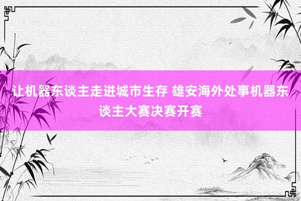 让机器东谈主走进城市生存 雄安海外处事机器东谈主大赛决赛开赛