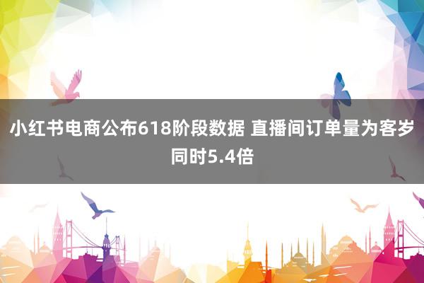 小红书电商公布618阶段数据 直播间订单量为客岁同时5.4倍