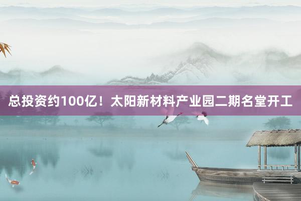 总投资约100亿！太阳新材料产业园二期名堂开工