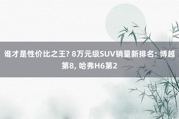 谁才是性价比之王? 8万元级SUV销量新排名: 博越第8, 哈弗H6第2