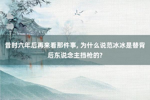 昔时六年后再来看那件事, 为什么说范冰冰是替背后东说念主挡枪的?