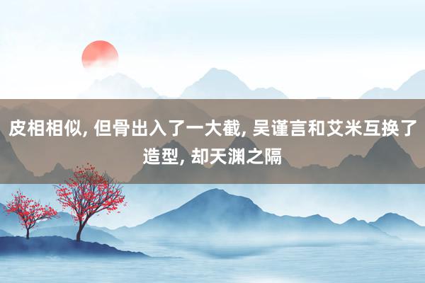 皮相相似, 但骨出入了一大截, 吴谨言和艾米互换了造型, 却天渊之隔