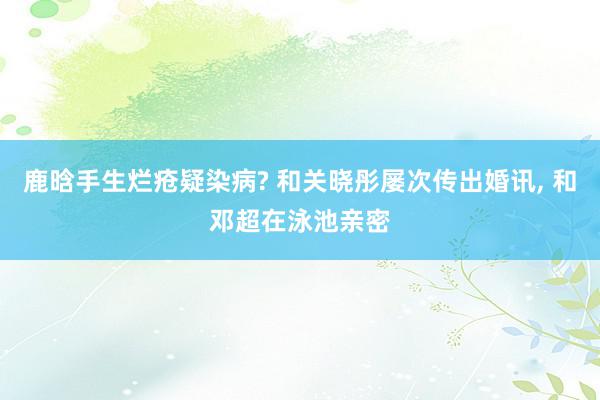 鹿晗手生烂疮疑染病? 和关晓彤屡次传出婚讯, 和邓超在泳池亲密