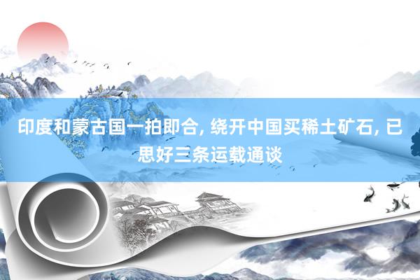 印度和蒙古国一拍即合, 绕开中国买稀土矿石, 已思好三条运载通谈