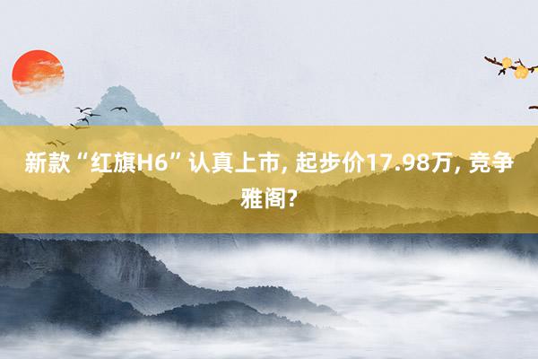 新款“红旗H6”认真上市, 起步价17.98万, 竞争雅阁?