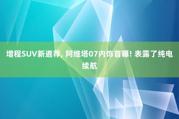 增程SUV新遴荐, 阿维塔07内饰首曝! 表露了纯电续航