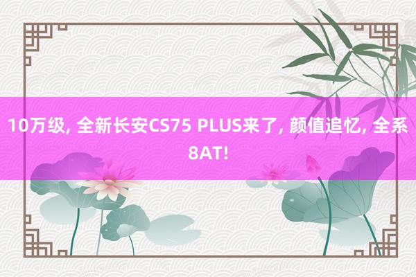 10万级, 全新长安CS75 PLUS来了, 颜值追忆, 全系8AT!