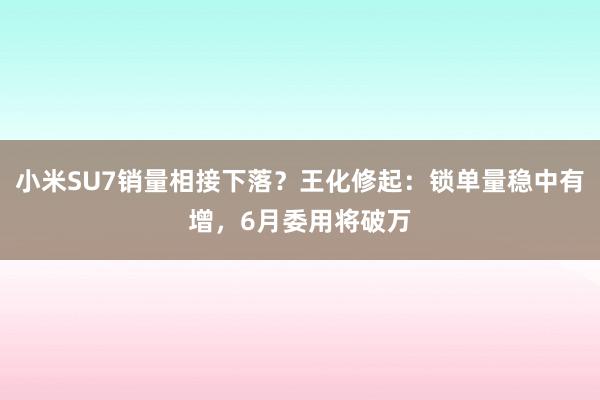 小米SU7销量相接下落？王化修起：锁单量稳中有增，6月委用将破万