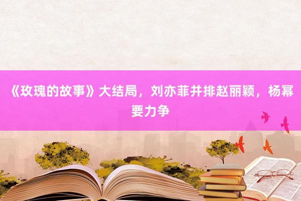 《玫瑰的故事》大结局，刘亦菲并排赵丽颖，杨幂要力争