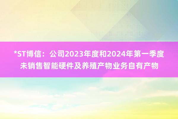 *ST博信：公司2023年度和2024年第一季度未销售智能硬件及养殖产物业务自有产物