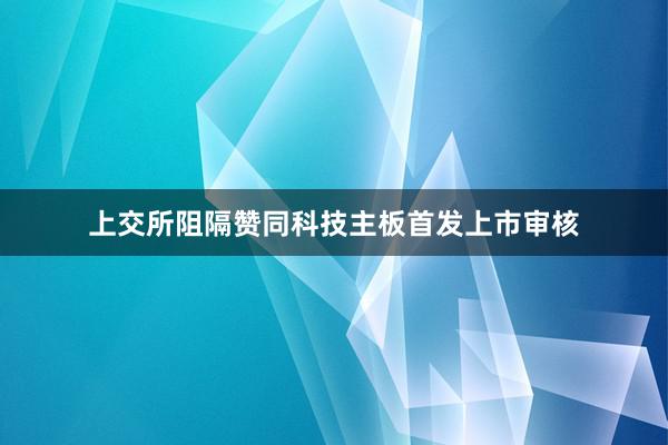 上交所阻隔赞同科技主板首发上市审核