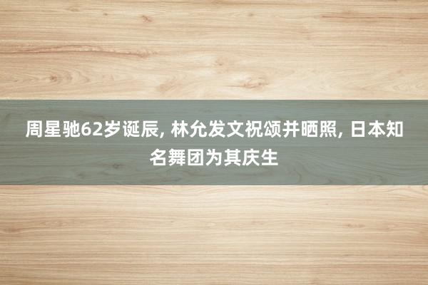 周星驰62岁诞辰, 林允发文祝颂并晒照, 日本知名舞团为其庆生