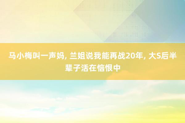 马小梅叫一声妈, 兰姐说我能再战20年, 大S后半辈子活在恼恨中