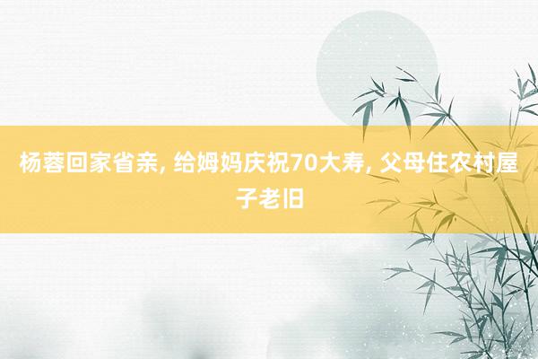 杨蓉回家省亲, 给姆妈庆祝70大寿, 父母住农村屋子老旧