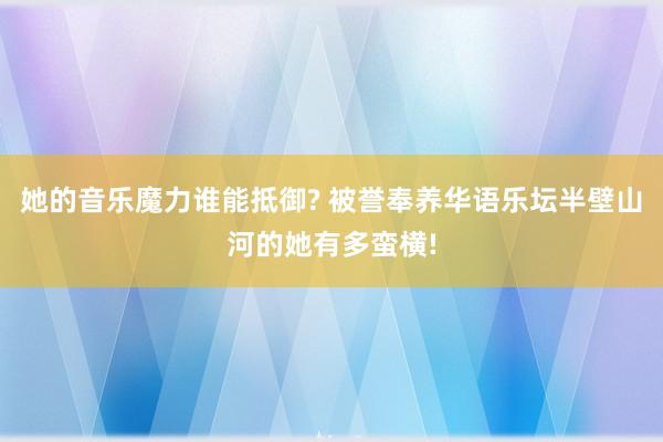 她的音乐魔力谁能抵御? 被誉奉养华语乐坛半壁山河的她有多蛮横!