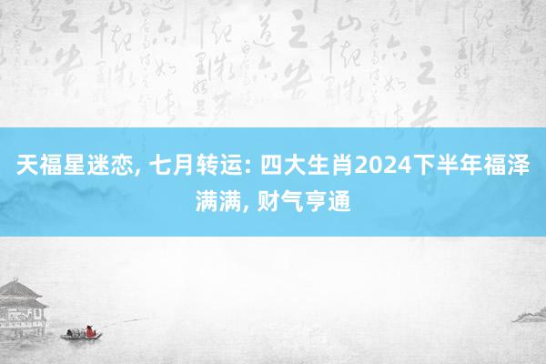 天福星迷恋, 七月转运: 四大生肖2024下半年福泽满满, 财气亨通