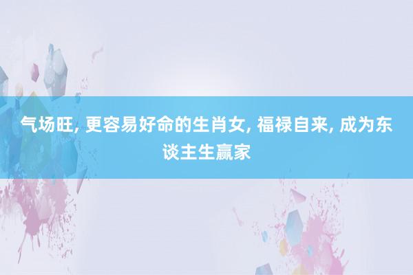 气场旺, 更容易好命的生肖女, 福禄自来, 成为东谈主生赢家