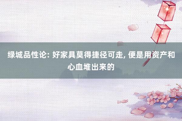 绿城品性论: 好家具莫得捷径可走, 便是用资产和心血堆出来的