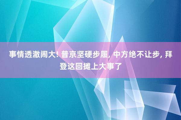 事情透澈闹大! 普京坚硬步履, 中方绝不让步, 拜登这回摊上大事了