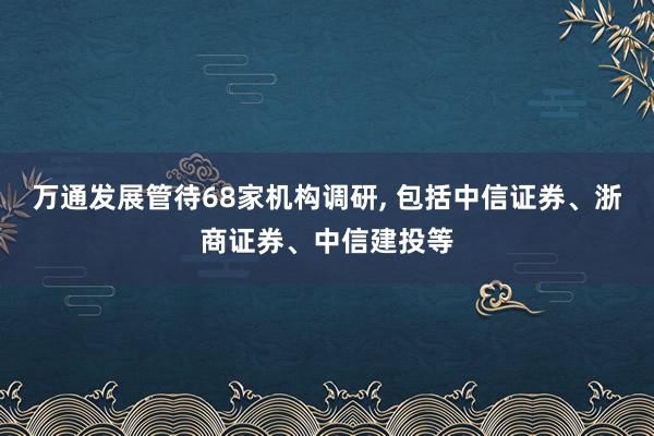 万通发展管待68家机构调研, 包括中信证券、浙商证券、中信建投等