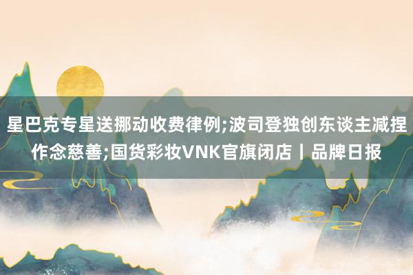 星巴克专星送挪动收费律例;波司登独创东谈主减捏作念慈善;国货彩妆VNK官旗闭店丨品牌日报