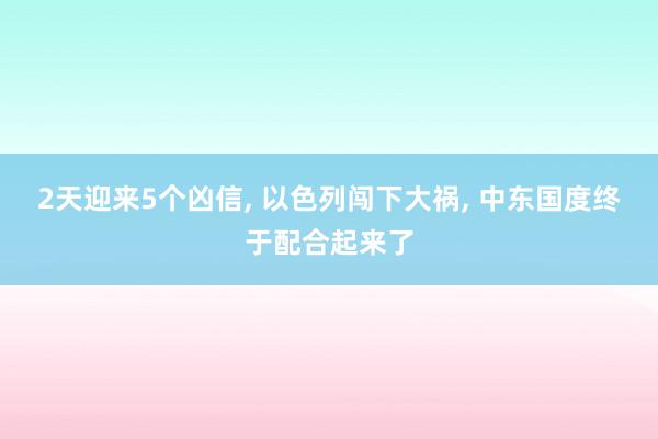 2天迎来5个凶信, 以色列闯下大祸, 中东国度终于配合起来了