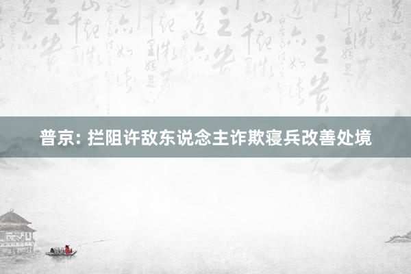 普京: 拦阻许敌东说念主诈欺寝兵改善处境