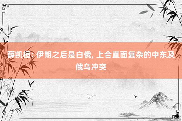 薛凯桓: 伊朗之后是白俄, 上合直面复杂的中东及俄乌冲突