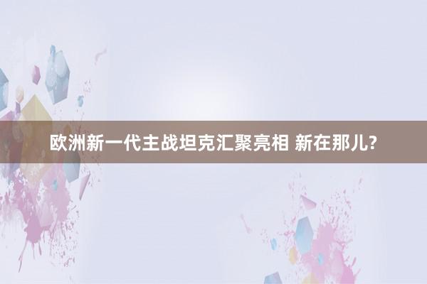 欧洲新一代主战坦克汇聚亮相 新在那儿?