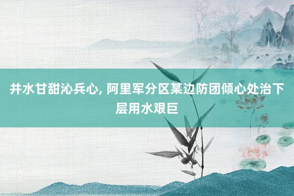 井水甘甜沁兵心, 阿里军分区某边防团倾心处治下层用水艰巨